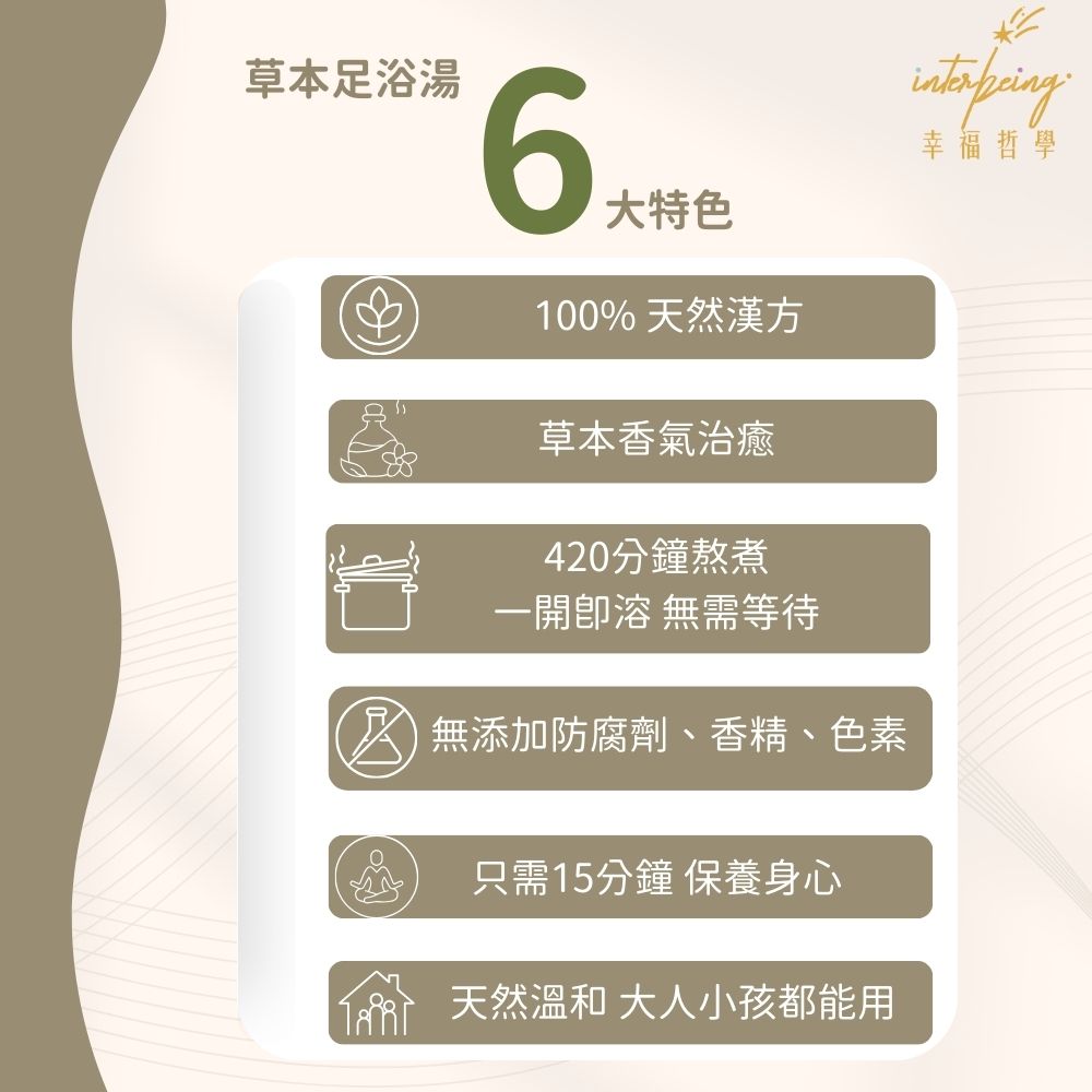 草本浸腳包6大特色,100% 天然漢方草本香氣治癒,420分鐘熬煮,一開即溶無需等待,無添加防腐劑、香精、色素,只需15分鐘 ,保養身心,天然溫和, 大人小孩都能用_Interbeing幸福哲學
